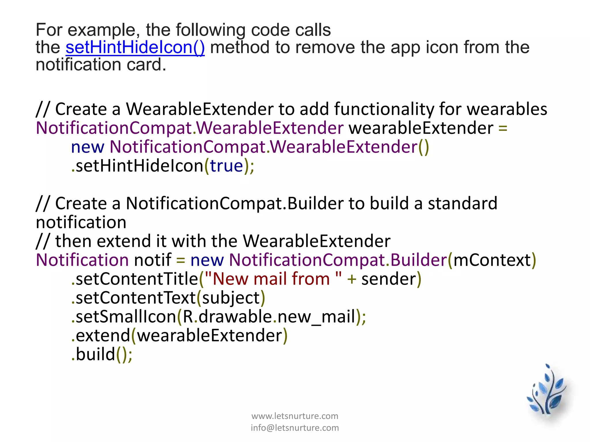 For example, the following code calls
the setHintHideIcon() method to remove the app icon from the
notification card.
// Create a WearableExtender to add functionality for wearables
NotificationCompat.WearableExtender wearableExtender =
new NotificationCompat.WearableExtender()
.setHintHideIcon(true);
// Create a NotificationCompat.Builder to build a standard
notification
// then extend it with the WearableExtender
Notification notif = new NotificationCompat.Builder(mContext)
.setContentTitle("New mail from " + sender)
.setContentText(subject)
.setSmallIcon(R.drawable.new_mail);
.extend(wearableExtender)
.build();
www.letsnurture.com
info@letsnurture.com
 