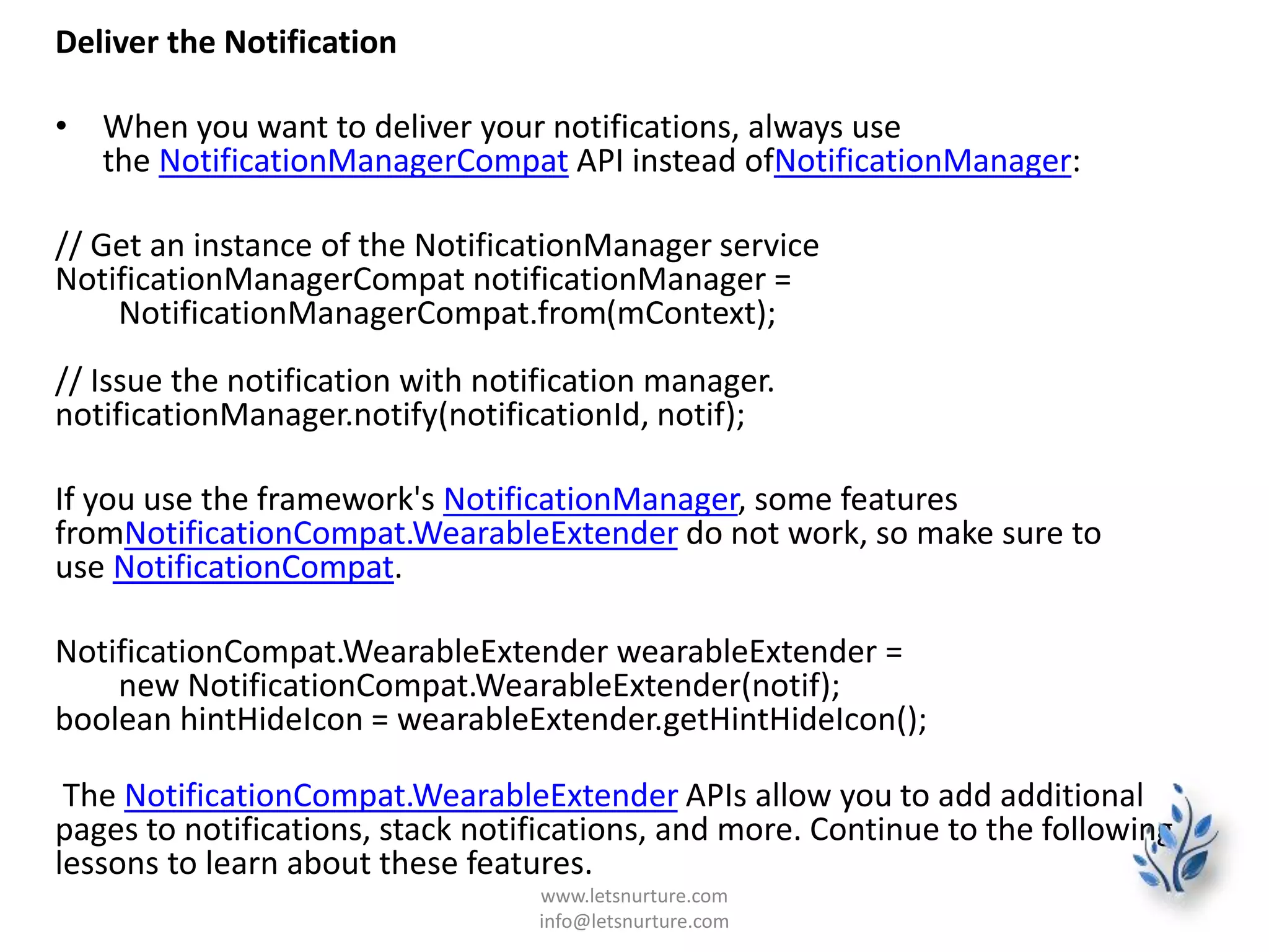 Deliver the Notification
• When you want to deliver your notifications, always use
the NotificationManagerCompat API instead ofNotificationManager:
// Get an instance of the NotificationManager service
NotificationManagerCompat notificationManager =
NotificationManagerCompat.from(mContext);
// Issue the notification with notification manager.
notificationManager.notify(notificationId, notif);
If you use the framework's NotificationManager, some features
fromNotificationCompat.WearableExtender do not work, so make sure to
use NotificationCompat.
NotificationCompat.WearableExtender wearableExtender =
new NotificationCompat.WearableExtender(notif);
boolean hintHideIcon = wearableExtender.getHintHideIcon();
The NotificationCompat.WearableExtender APIs allow you to add additional
pages to notifications, stack notifications, and more. Continue to the following
lessons to learn about these features.
www.letsnurture.com
info@letsnurture.com
 
