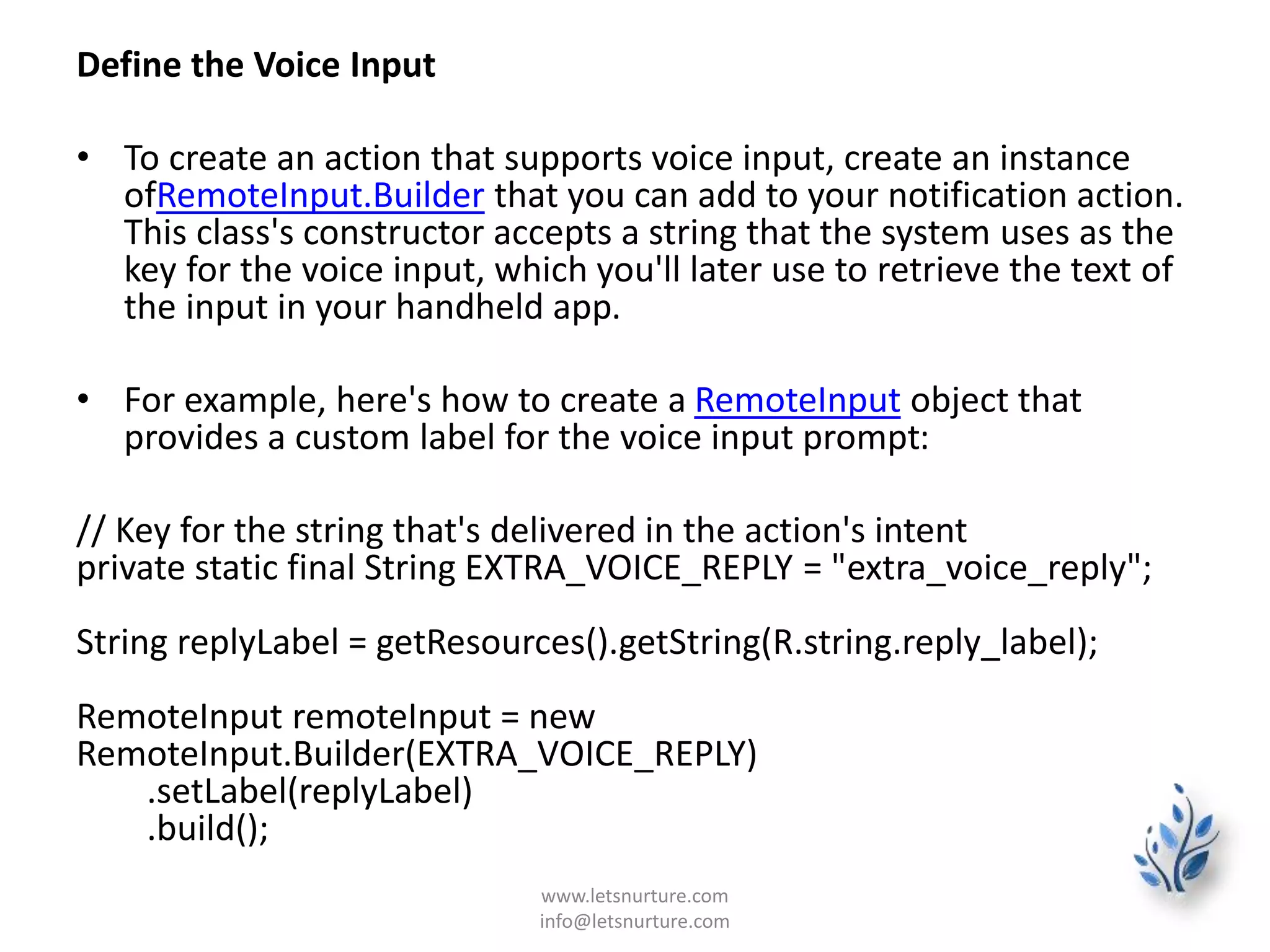 Define the Voice Input
• To create an action that supports voice input, create an instance
ofRemoteInput.Builder that you can add to your notification action.
This class's constructor accepts a string that the system uses as the
key for the voice input, which you'll later use to retrieve the text of
the input in your handheld app.
• For example, here's how to create a RemoteInput object that
provides a custom label for the voice input prompt:
// Key for the string that's delivered in the action's intent
private static final String EXTRA_VOICE_REPLY = "extra_voice_reply";
String replyLabel = getResources().getString(R.string.reply_label);
RemoteInput remoteInput = new
RemoteInput.Builder(EXTRA_VOICE_REPLY)
.setLabel(replyLabel)
.build();
www.letsnurture.com
info@letsnurture.com
 