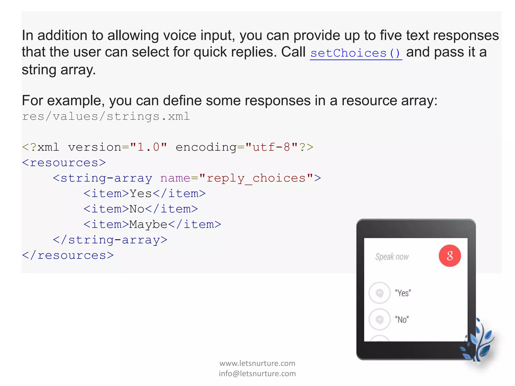 In addition to allowing voice input, you can provide up to five text responses
that the user can select for quick replies. Call setChoices() and pass it a
string array.
For example, you can define some responses in a resource array:
res/values/strings.xml
<?xml version="1.0" encoding="utf-8"?>
<resources>
<string-array name="reply_choices">
<item>Yes</item>
<item>No</item>
<item>Maybe</item>
</string-array>
</resources>
www.letsnurture.com
info@letsnurture.com
 