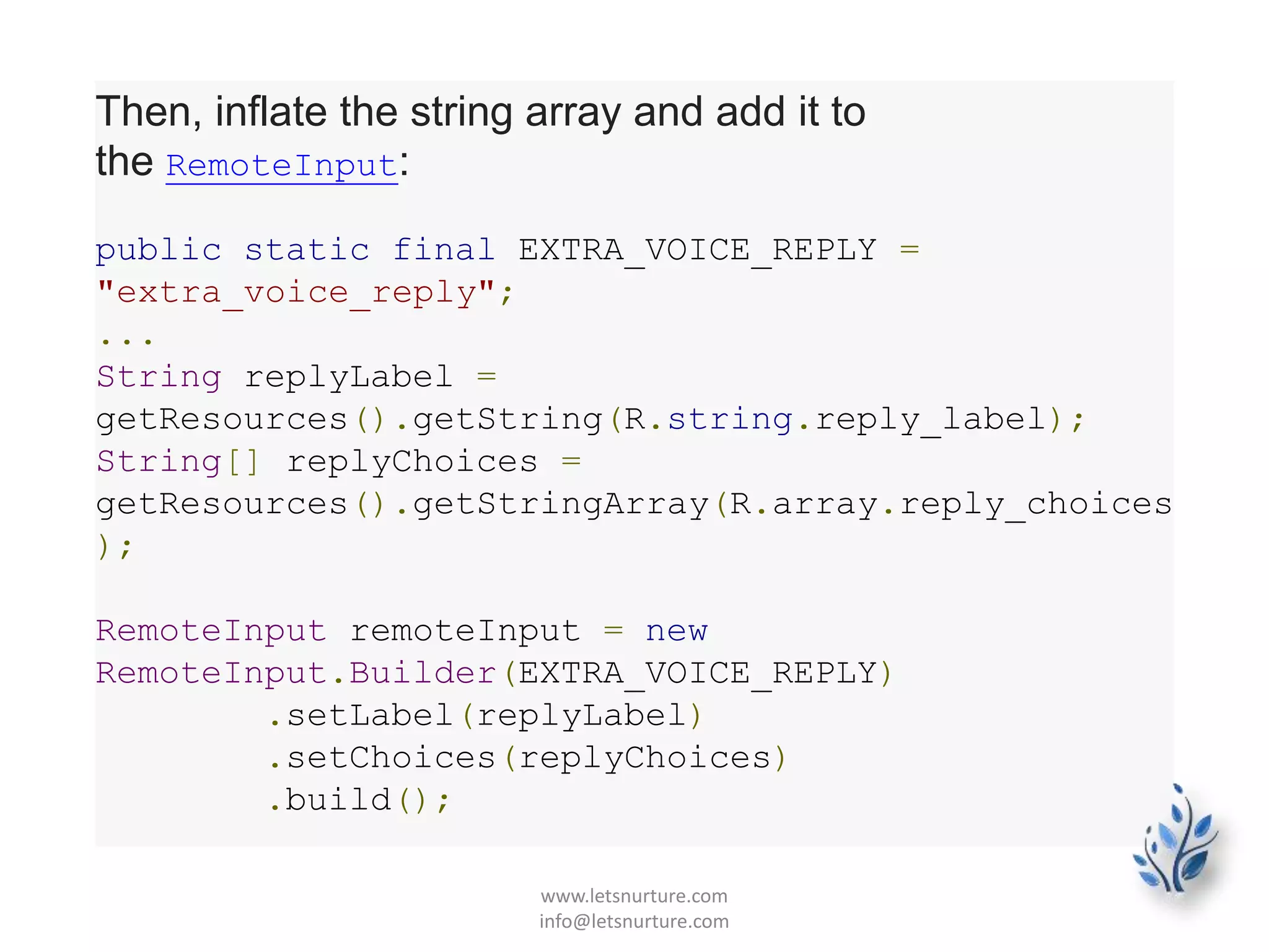 Then, inflate the string array and add it to
the RemoteInput:
public static final EXTRA_VOICE_REPLY =
"extra_voice_reply";
...
String replyLabel =
getResources().getString(R.string.reply_label);
String[] replyChoices =
getResources().getStringArray(R.array.reply_choices
);
RemoteInput remoteInput = new
RemoteInput.Builder(EXTRA_VOICE_REPLY)
.setLabel(replyLabel)
.setChoices(replyChoices)
.build();
www.letsnurture.com
info@letsnurture.com
 