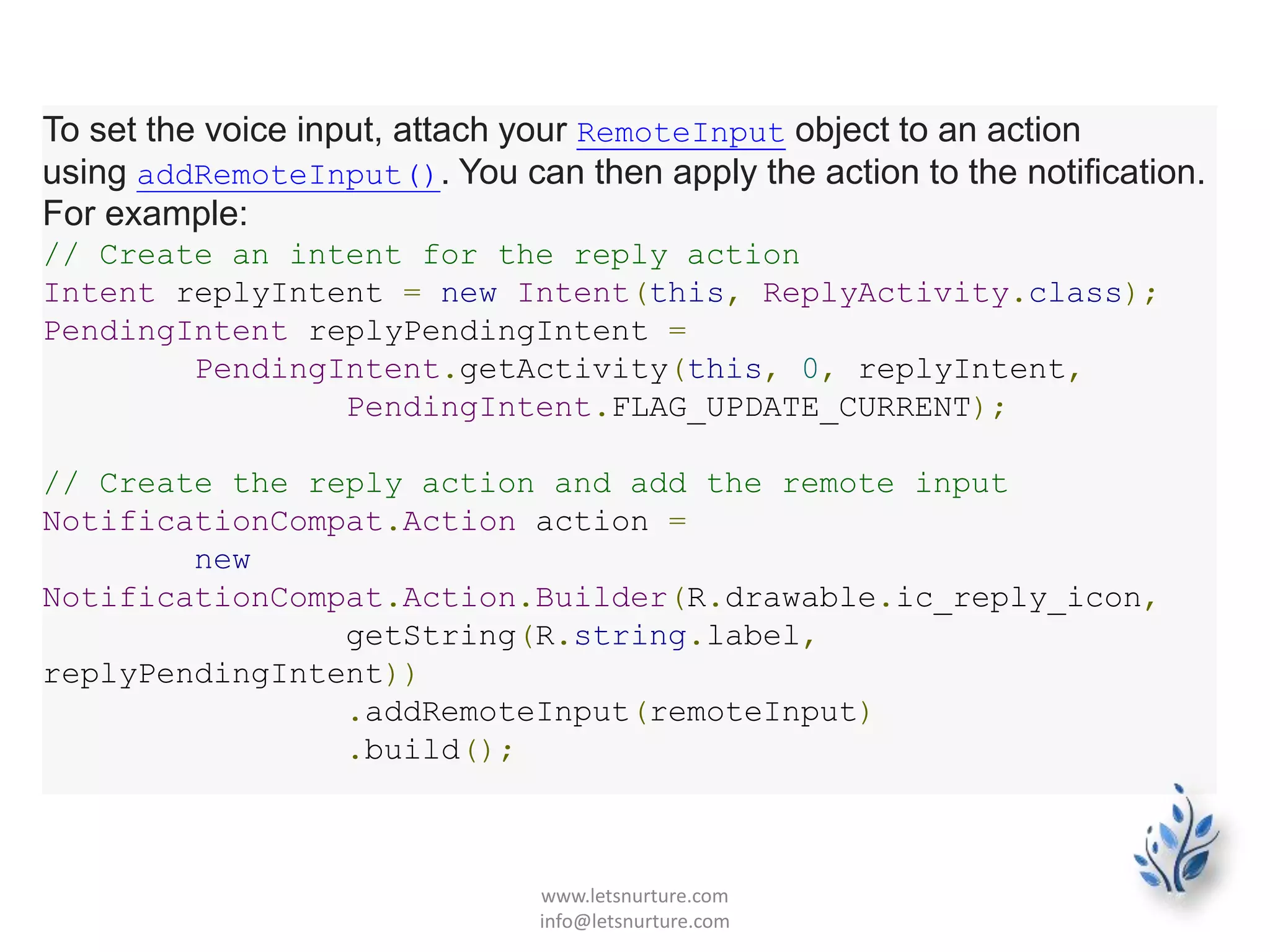 To set the voice input, attach your RemoteInput object to an action
using addRemoteInput(). You can then apply the action to the notification.
For example:
// Create an intent for the reply action
Intent replyIntent = new Intent(this, ReplyActivity.class);
PendingIntent replyPendingIntent =
PendingIntent.getActivity(this, 0, replyIntent,
PendingIntent.FLAG_UPDATE_CURRENT);
// Create the reply action and add the remote input
NotificationCompat.Action action =
new
NotificationCompat.Action.Builder(R.drawable.ic_reply_icon,
getString(R.string.label,
replyPendingIntent))
.addRemoteInput(remoteInput)
.build();
www.letsnurture.com
info@letsnurture.com
 