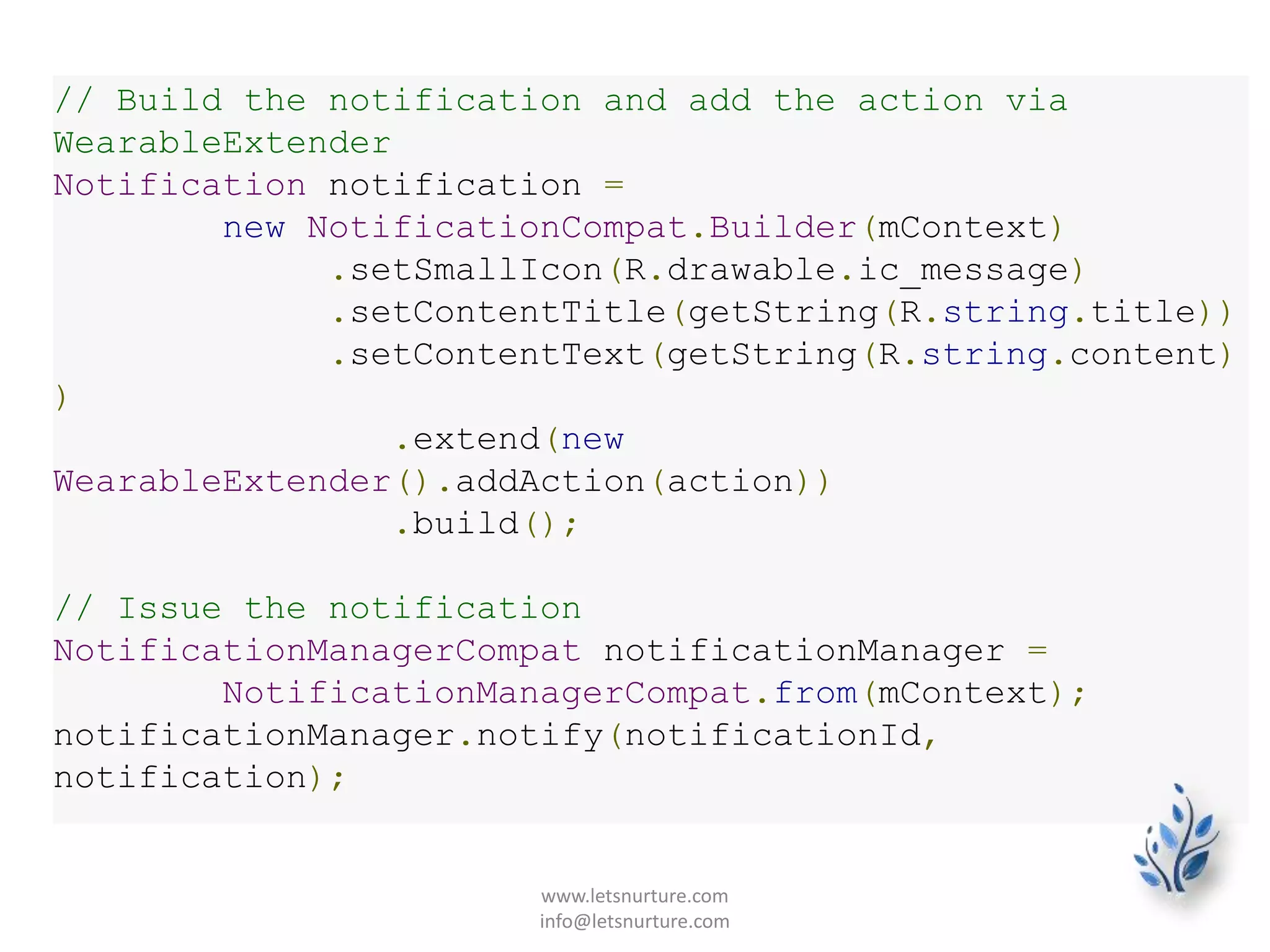 // Build the notification and add the action via
WearableExtender
Notification notification =
new NotificationCompat.Builder(mContext)
.setSmallIcon(R.drawable.ic_message)
.setContentTitle(getString(R.string.title))
.setContentText(getString(R.string.content)
)
.extend(new
WearableExtender().addAction(action))
.build();
// Issue the notification
NotificationManagerCompat notificationManager =
NotificationManagerCompat.from(mContext);
notificationManager.notify(notificationId,
notification);
www.letsnurture.com
info@letsnurture.com
 