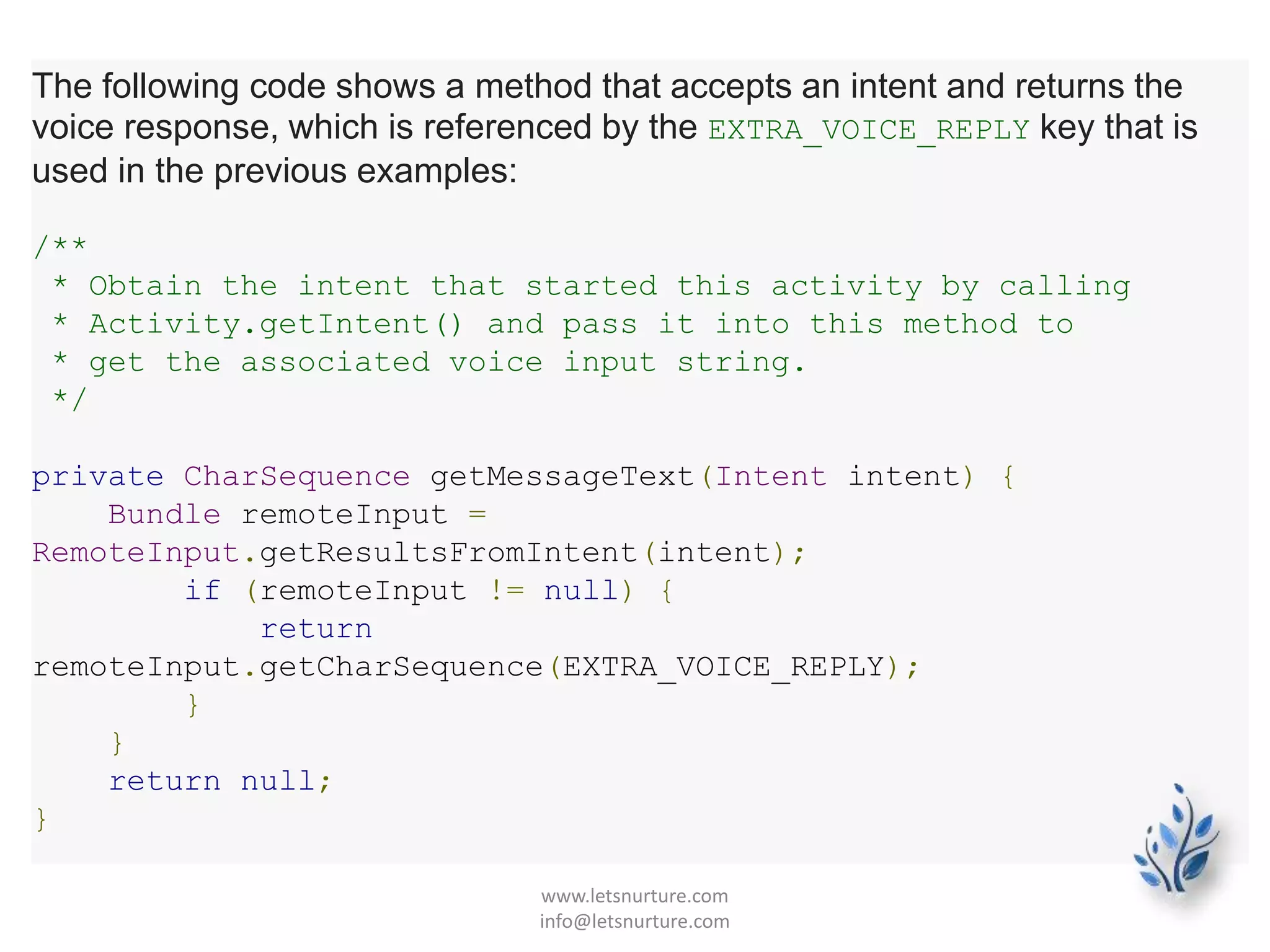 The following code shows a method that accepts an intent and returns the
voice response, which is referenced by the EXTRA_VOICE_REPLY key that is
used in the previous examples:
/**
* Obtain the intent that started this activity by calling
* Activity.getIntent() and pass it into this method to
* get the associated voice input string.
*/
private CharSequence getMessageText(Intent intent) {
Bundle remoteInput =
RemoteInput.getResultsFromIntent(intent);
if (remoteInput != null) {
return
remoteInput.getCharSequence(EXTRA_VOICE_REPLY);
}
}
return null;
}
www.letsnurture.com
info@letsnurture.com
 
