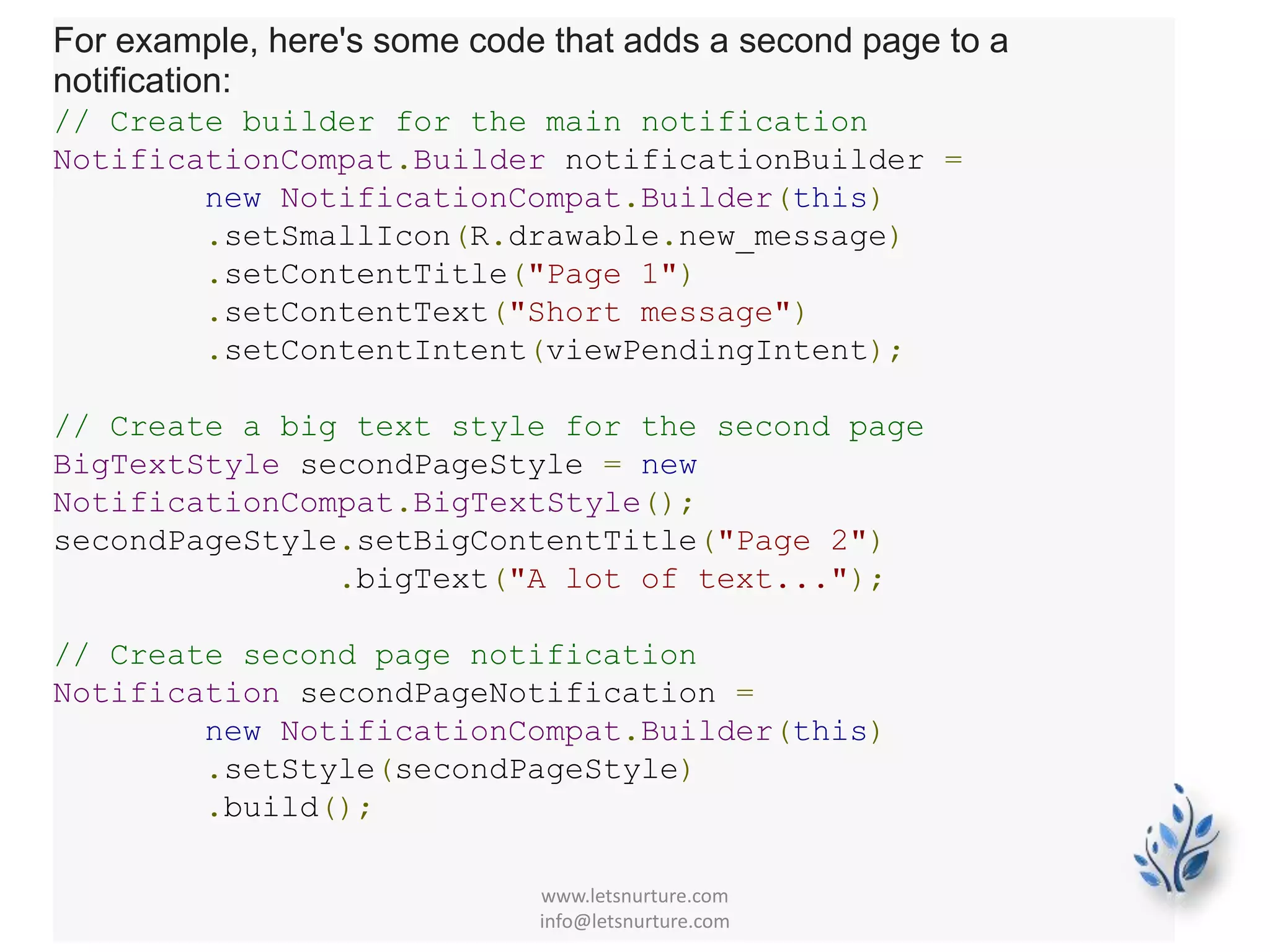 For example, here's some code that adds a second page to a
notification:
// Create builder for the main notification
NotificationCompat.Builder notificationBuilder =
new NotificationCompat.Builder(this)
.setSmallIcon(R.drawable.new_message)
.setContentTitle("Page 1")
.setContentText("Short message")
.setContentIntent(viewPendingIntent);
// Create a big text style for the second page
BigTextStyle secondPageStyle = new
NotificationCompat.BigTextStyle();
secondPageStyle.setBigContentTitle("Page 2")
.bigText("A lot of text...");
// Create second page notification
Notification secondPageNotification =
new NotificationCompat.Builder(this)
.setStyle(secondPageStyle)
.build();
www.letsnurture.com
info@letsnurture.com
 