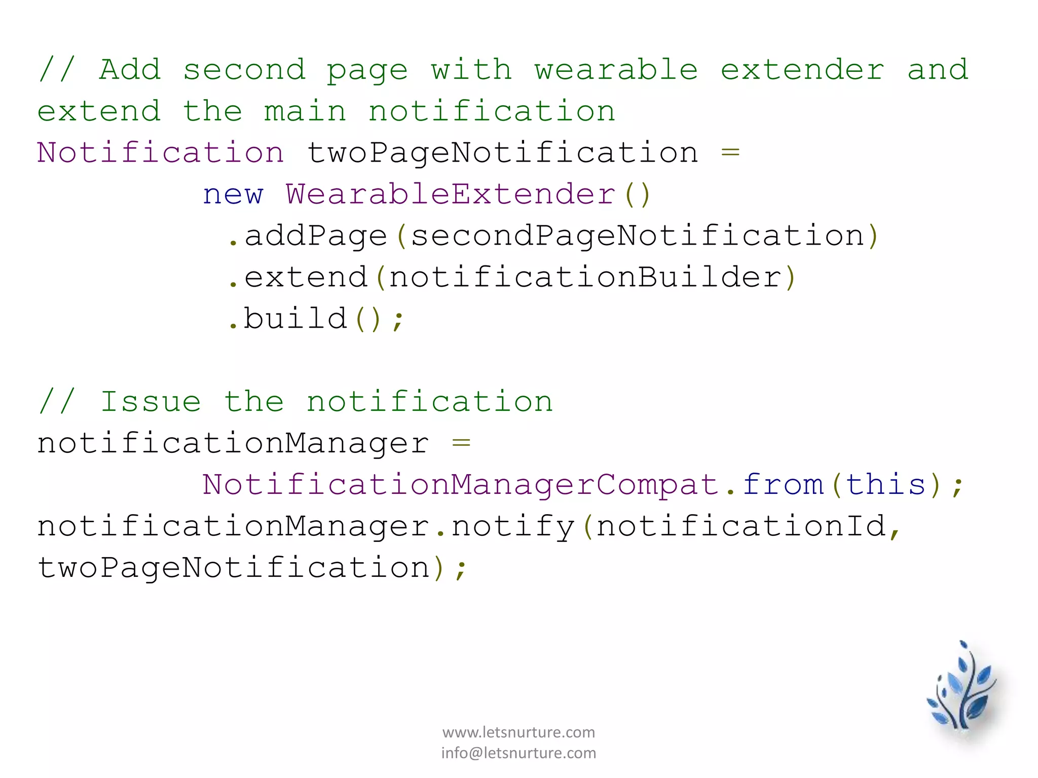 // Add second page with wearable extender and
extend the main notification
Notification twoPageNotification =
new WearableExtender()
.addPage(secondPageNotification)
.extend(notificationBuilder)
.build();
// Issue the notification
notificationManager =
NotificationManagerCompat.from(this);
notificationManager.notify(notificationId,
twoPageNotification);
www.letsnurture.com
info@letsnurture.com
 
