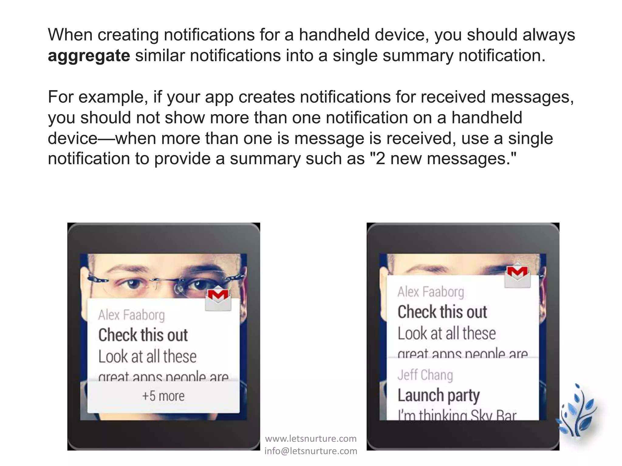 When creating notifications for a handheld device, you should always
aggregate similar notifications into a single summary notification.
For example, if your app creates notifications for received messages,
you should not show more than one notification on a handheld
device—when more than one is message is received, use a single
notification to provide a summary such as "2 new messages."
www.letsnurture.com
info@letsnurture.com
 