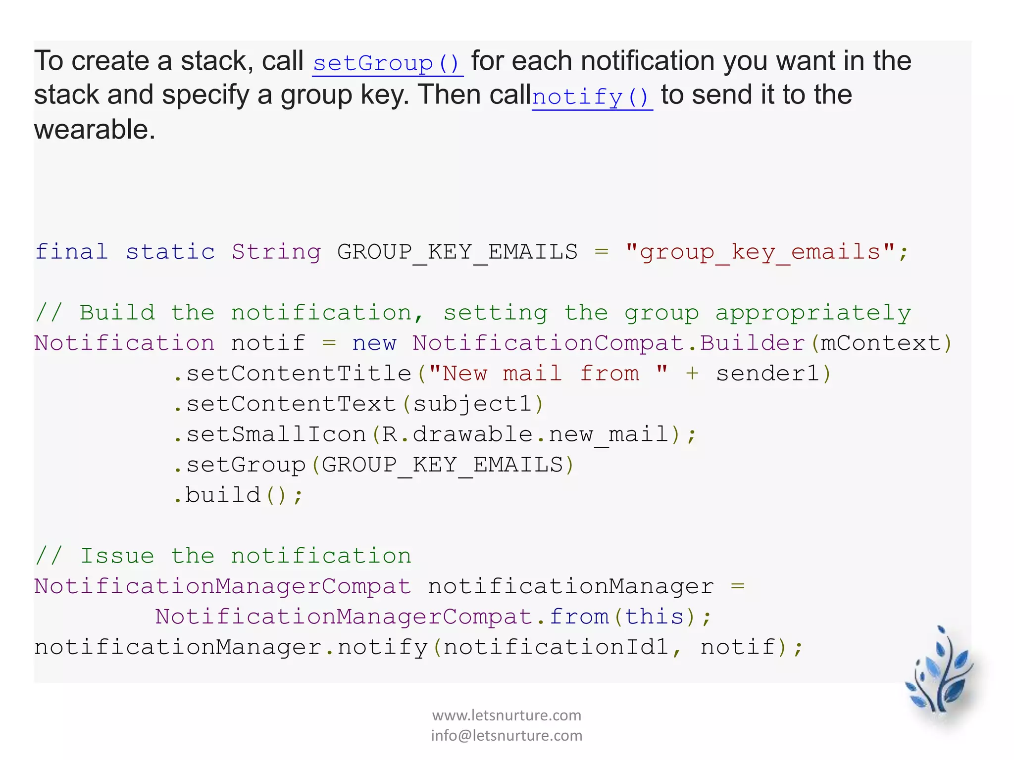 To create a stack, call setGroup() for each notification you want in the
stack and specify a group key. Then callnotify() to send it to the
wearable.
final static String GROUP_KEY_EMAILS = "group_key_emails";
// Build the notification, setting the group appropriately
Notification notif = new NotificationCompat.Builder(mContext)
.setContentTitle("New mail from " + sender1)
.setContentText(subject1)
.setSmallIcon(R.drawable.new_mail);
.setGroup(GROUP_KEY_EMAILS)
.build();
// Issue the notification
NotificationManagerCompat notificationManager =
NotificationManagerCompat.from(this);
notificationManager.notify(notificationId1, notif);
www.letsnurture.com
info@letsnurture.com
 