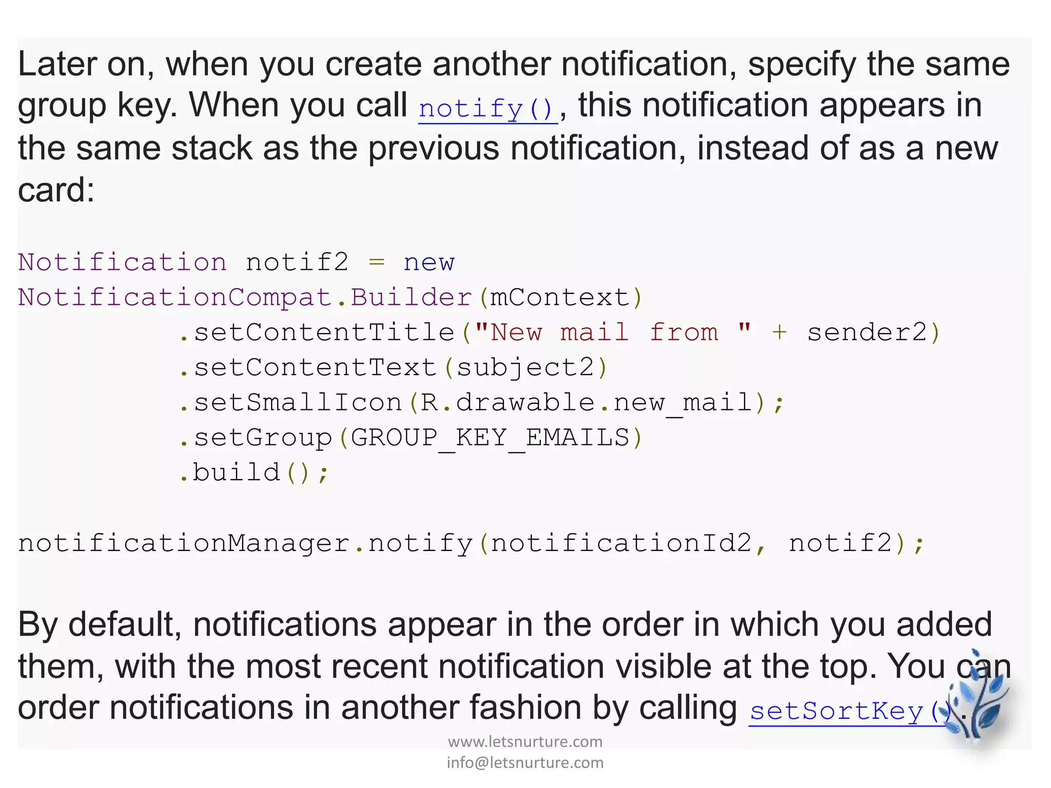 Later on, when you create another notification, specify the same
group key. When you call notify(), this notification appears in
the same stack as the previous notification, instead of as a new
card:
Notification notif2 = new
NotificationCompat.Builder(mContext)
.setContentTitle("New mail from " + sender2)
.setContentText(subject2)
.setSmallIcon(R.drawable.new_mail);
.setGroup(GROUP_KEY_EMAILS)
.build();
notificationManager.notify(notificationId2, notif2);
By default, notifications appear in the order in which you added
them, with the most recent notification visible at the top. You can
order notifications in another fashion by calling setSortKey().
www.letsnurture.com
info@letsnurture.com
 