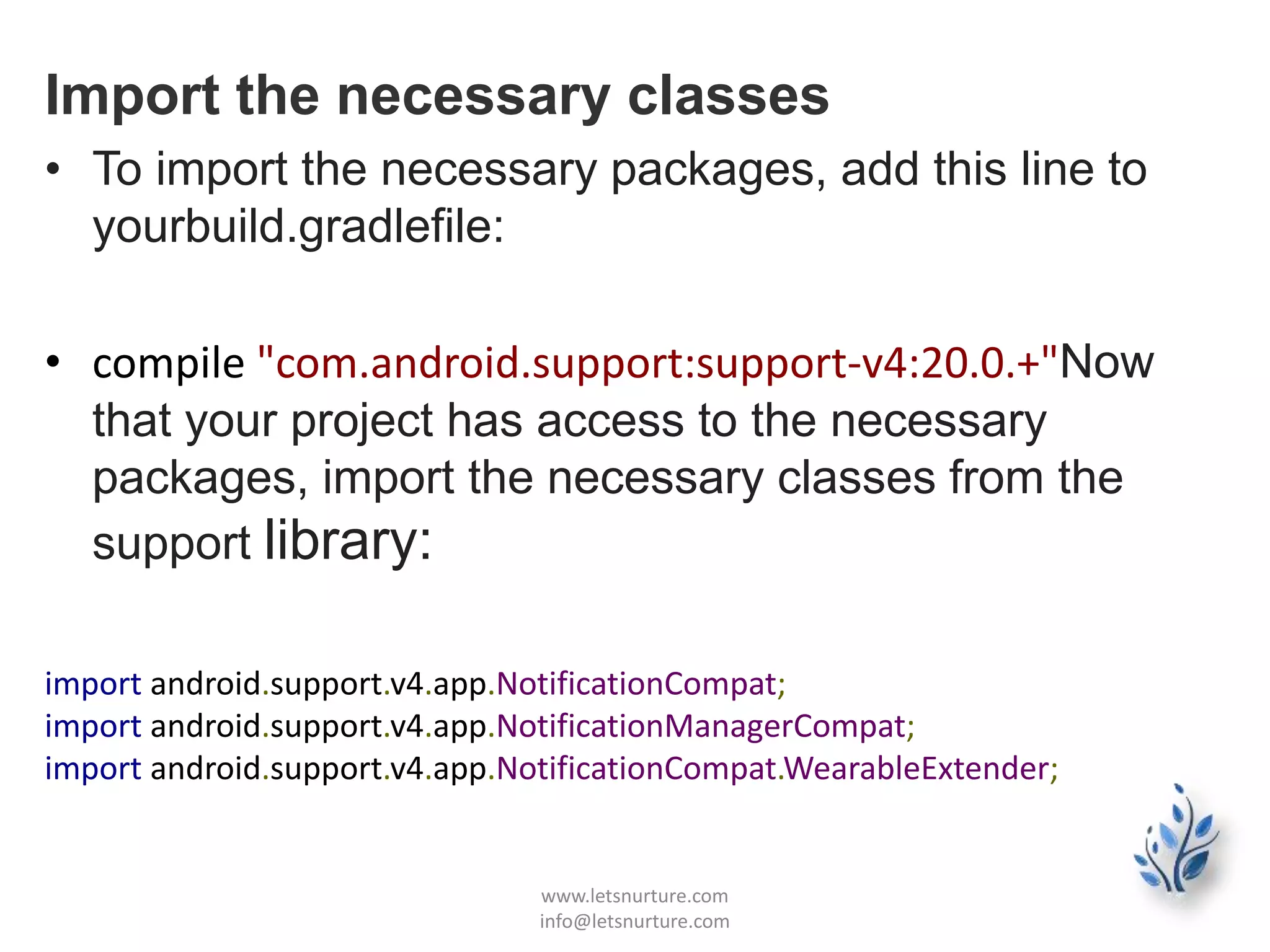 Import the necessary classes
• To import the necessary packages, add this line to
yourbuild.gradlefile:
• compile "com.android.support:support-v4:20.0.+"Now
that your project has access to the necessary
packages, import the necessary classes from the
support library:
import android.support.v4.app.NotificationCompat;
import android.support.v4.app.NotificationManagerCompat;
import android.support.v4.app.NotificationCompat.WearableExtender;
www.letsnurture.com
info@letsnurture.com
 