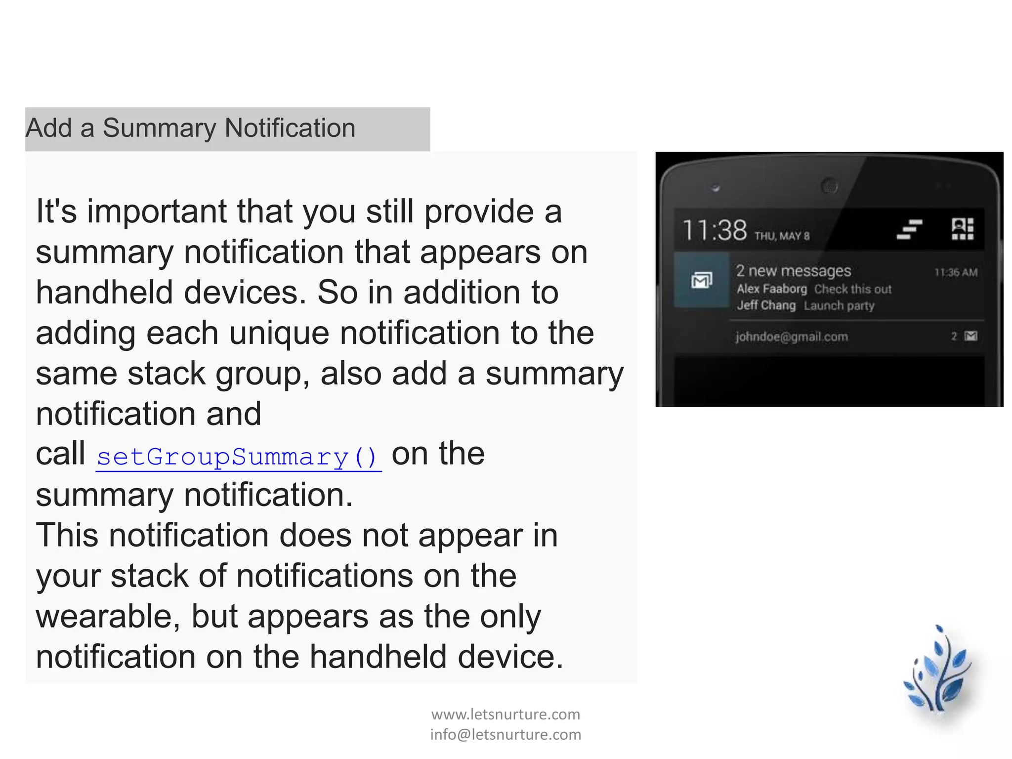 Add a Summary Notification
It's important that you still provide a
summary notification that appears on
handheld devices. So in addition to
adding each unique notification to the
same stack group, also add a summary
notification and
call setGroupSummary() on the
summary notification.
This notification does not appear in
your stack of notifications on the
wearable, but appears as the only
notification on the handheld device.
www.letsnurture.com
info@letsnurture.com
 