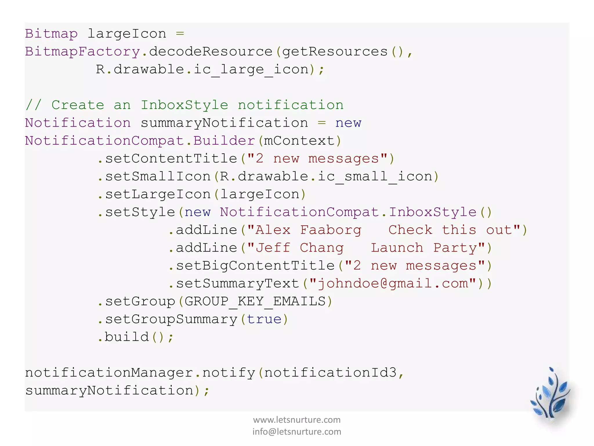 Bitmap largeIcon =
BitmapFactory.decodeResource(getResources(),
R.drawable.ic_large_icon);
// Create an InboxStyle notification
Notification summaryNotification = new
NotificationCompat.Builder(mContext)
.setContentTitle("2 new messages")
.setSmallIcon(R.drawable.ic_small_icon)
.setLargeIcon(largeIcon)
.setStyle(new NotificationCompat.InboxStyle()
.addLine("Alex Faaborg Check this out")
.addLine("Jeff Chang Launch Party")
.setBigContentTitle("2 new messages")
.setSummaryText("johndoe@gmail.com"))
.setGroup(GROUP_KEY_EMAILS)
.setGroupSummary(true)
.build();
notificationManager.notify(notificationId3,
summaryNotification);
www.letsnurture.com
info@letsnurture.com
 