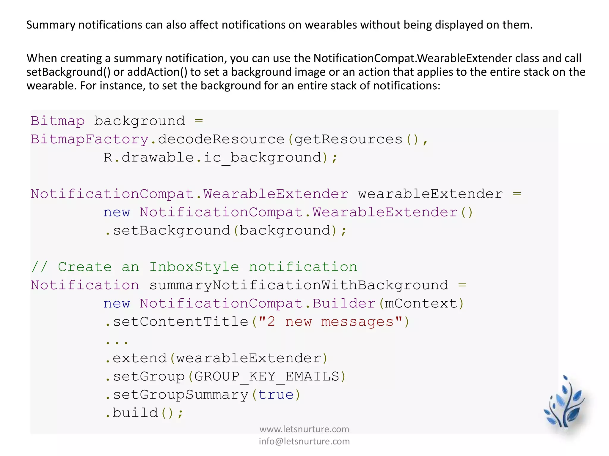 Summary notifications can also affect notifications on wearables without being displayed on them.
When creating a summary notification, you can use the NotificationCompat.WearableExtender class and call
setBackground() or addAction() to set a background image or an action that applies to the entire stack on the
wearable. For instance, to set the background for an entire stack of notifications:
Bitmap background =
BitmapFactory.decodeResource(getResources(),
R.drawable.ic_background);
NotificationCompat.WearableExtender wearableExtender =
new NotificationCompat.WearableExtender()
.setBackground(background);
// Create an InboxStyle notification
Notification summaryNotificationWithBackground =
new NotificationCompat.Builder(mContext)
.setContentTitle("2 new messages")
...
.extend(wearableExtender)
.setGroup(GROUP_KEY_EMAILS)
.setGroupSummary(true)
.build();
www.letsnurture.com
info@letsnurture.com
 