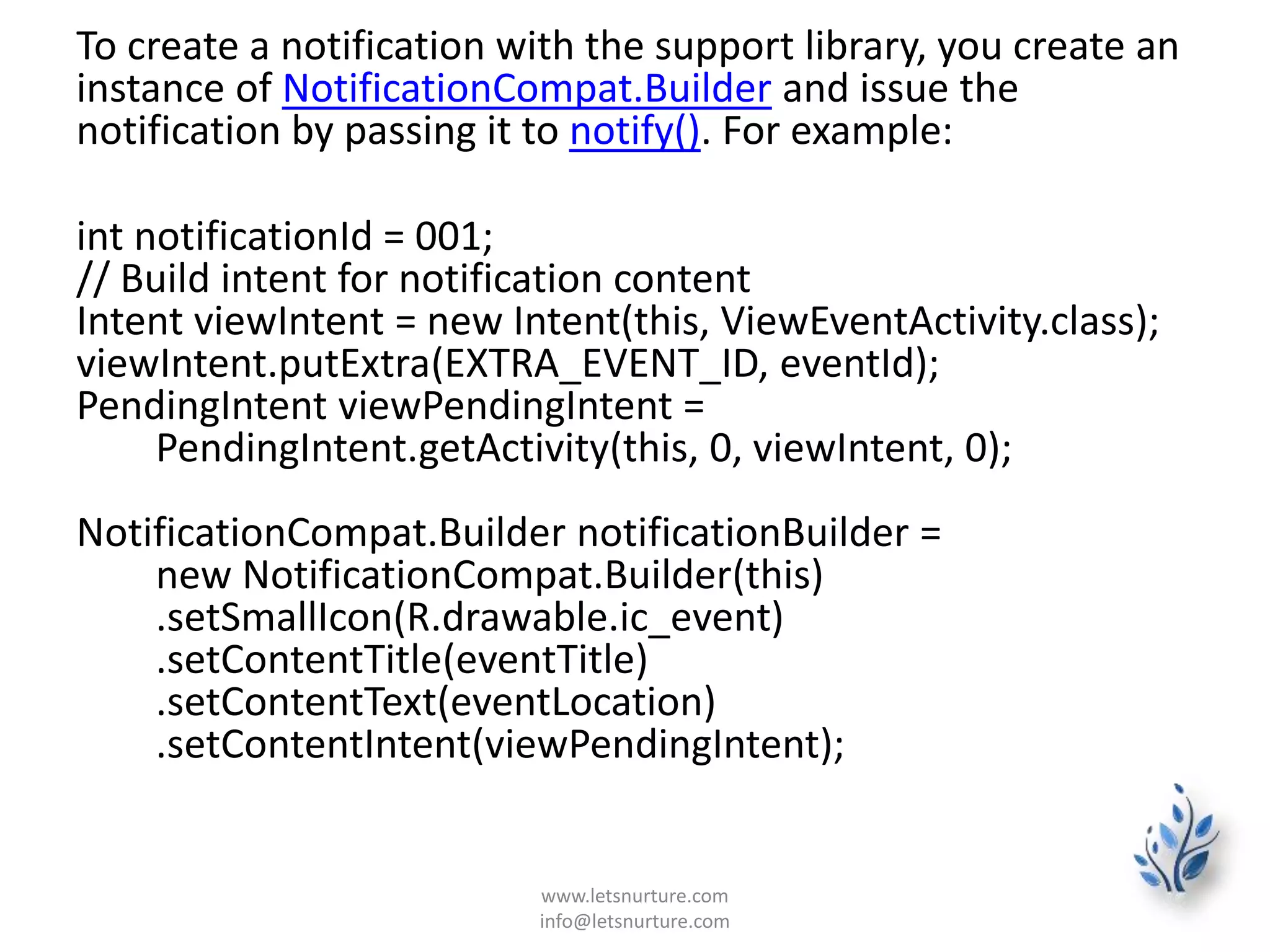 To create a notification with the support library, you create an
instance of NotificationCompat.Builder and issue the
notification by passing it to notify(). For example:
int notificationId = 001;
// Build intent for notification content
Intent viewIntent = new Intent(this, ViewEventActivity.class);
viewIntent.putExtra(EXTRA_EVENT_ID, eventId);
PendingIntent viewPendingIntent =
PendingIntent.getActivity(this, 0, viewIntent, 0);
NotificationCompat.Builder notificationBuilder =
new NotificationCompat.Builder(this)
.setSmallIcon(R.drawable.ic_event)
.setContentTitle(eventTitle)
.setContentText(eventLocation)
.setContentIntent(viewPendingIntent);
www.letsnurture.com
info@letsnurture.com
 