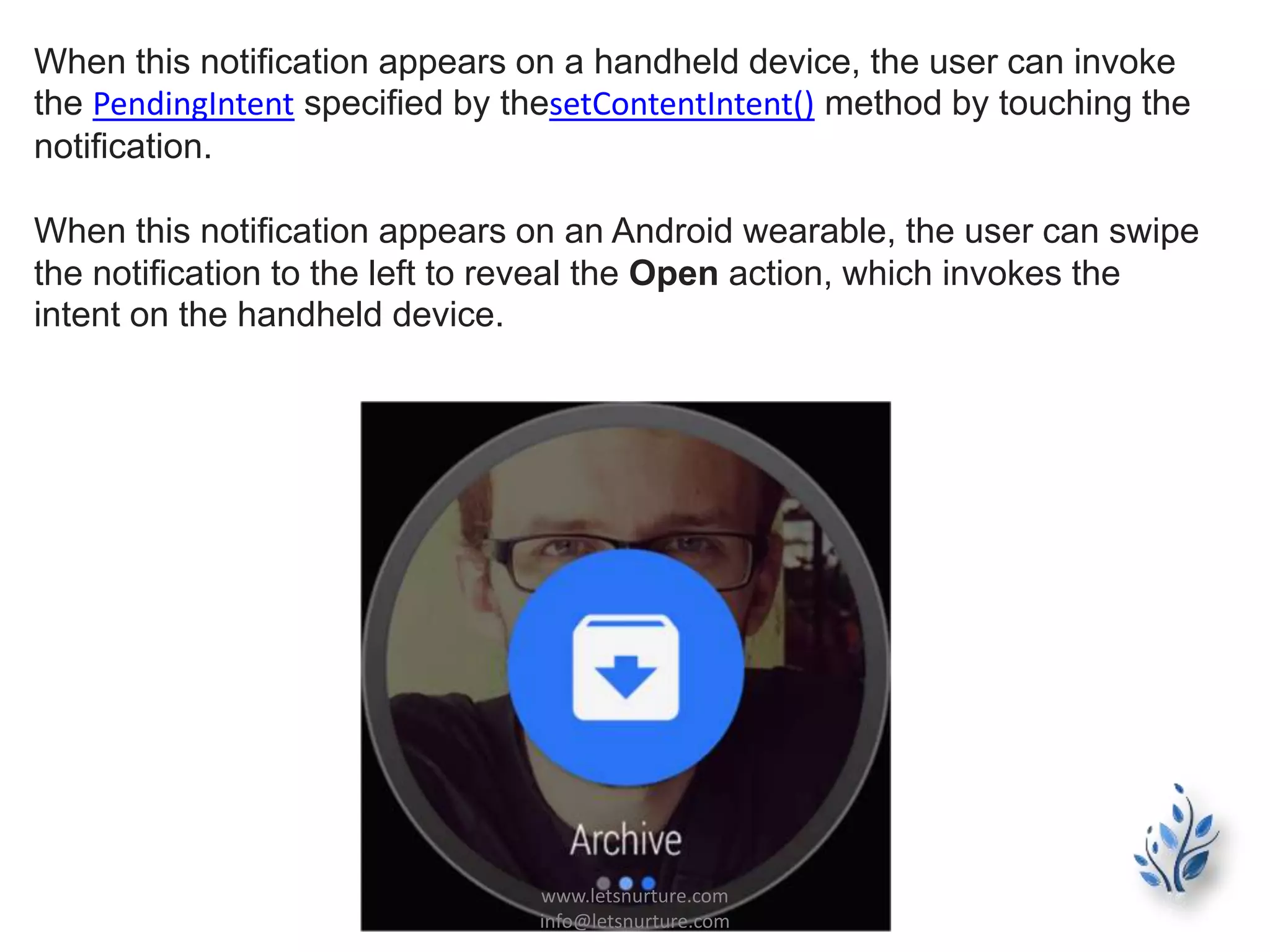 When this notification appears on a handheld device, the user can invoke
the PendingIntent specified by thesetContentIntent() method by touching the
notification.
When this notification appears on an Android wearable, the user can swipe
the notification to the left to reveal the Open action, which invokes the
intent on the handheld device.
www.letsnurture.com
info@letsnurture.com
 