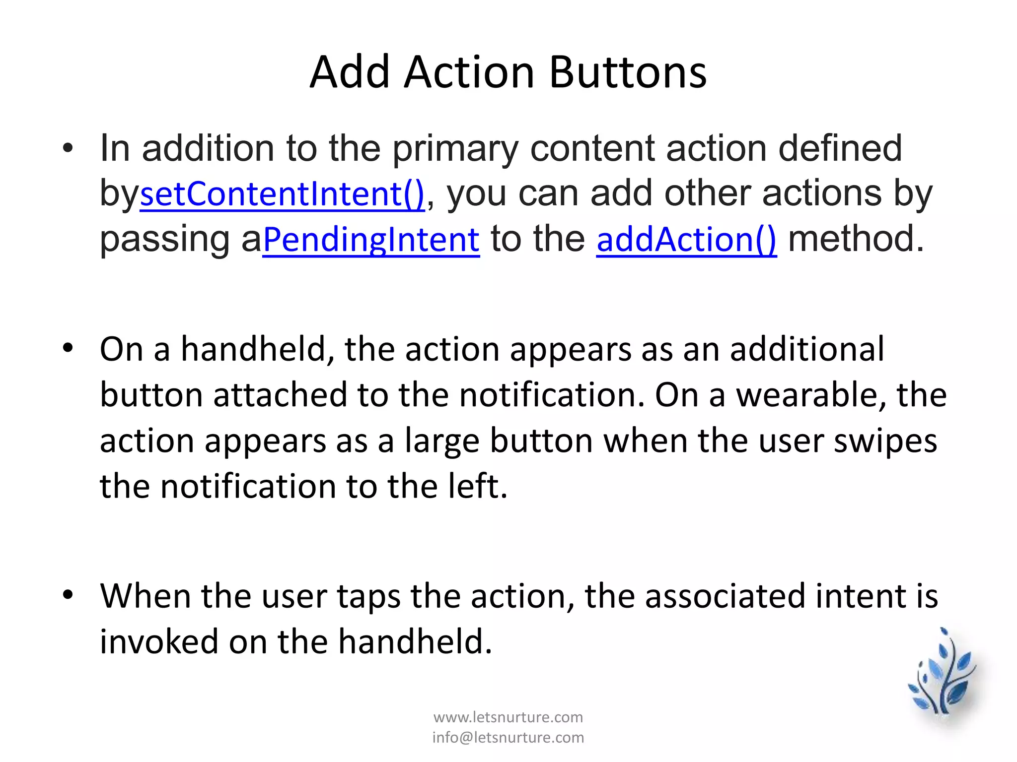 Add Action Buttons
• In addition to the primary content action defined
bysetContentIntent(), you can add other actions by
passing aPendingIntent to the addAction() method.
• On a handheld, the action appears as an additional
button attached to the notification. On a wearable, the
action appears as a large button when the user swipes
the notification to the left.
• When the user taps the action, the associated intent is
invoked on the handheld.
www.letsnurture.com
info@letsnurture.com
 