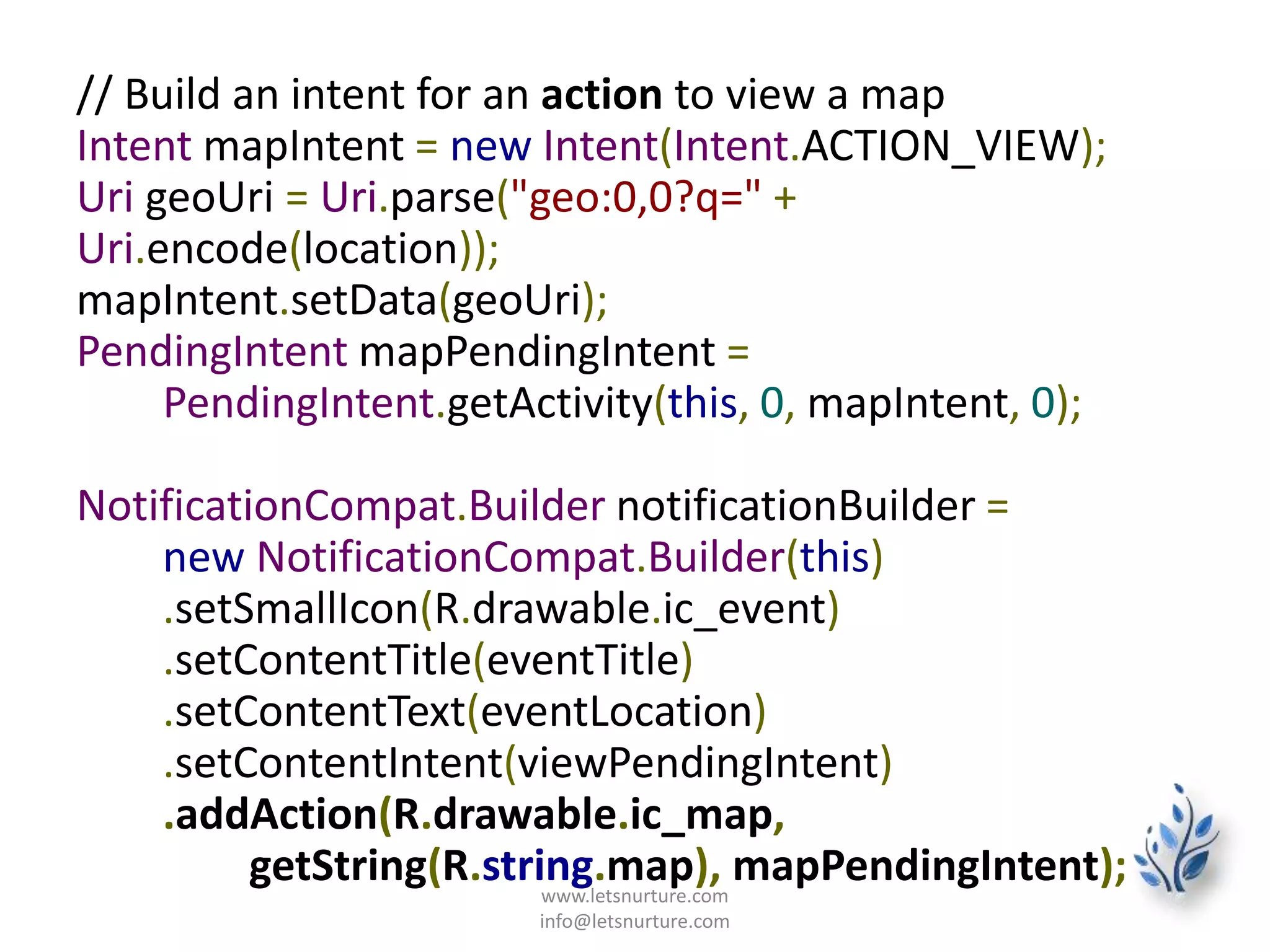 // Build an intent for an action to view a map
Intent mapIntent = new Intent(Intent.ACTION_VIEW);
Uri geoUri = Uri.parse("geo:0,0?q=" +
Uri.encode(location));
mapIntent.setData(geoUri);
PendingIntent mapPendingIntent =
PendingIntent.getActivity(this, 0, mapIntent, 0);
NotificationCompat.Builder notificationBuilder =
new NotificationCompat.Builder(this)
.setSmallIcon(R.drawable.ic_event)
.setContentTitle(eventTitle)
.setContentText(eventLocation)
.setContentIntent(viewPendingIntent)
.addAction(R.drawable.ic_map,
getString(R.string.map), mapPendingIntent);www.letsnurture.com
info@letsnurture.com
 