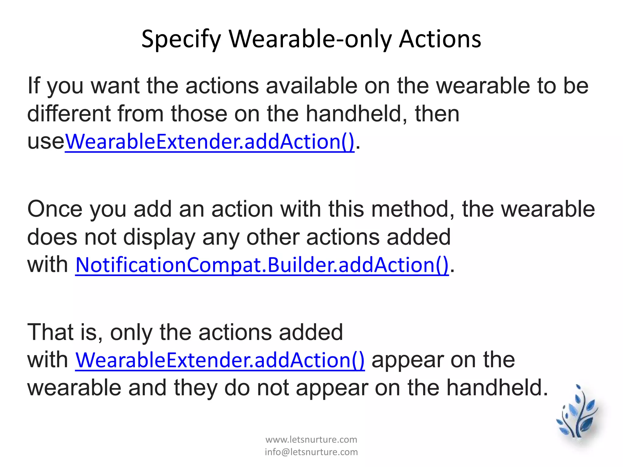 Specify Wearable-only Actions
If you want the actions available on the wearable to be
different from those on the handheld, then
useWearableExtender.addAction().
Once you add an action with this method, the wearable
does not display any other actions added
with NotificationCompat.Builder.addAction().
That is, only the actions added
with WearableExtender.addAction() appear on the
wearable and they do not appear on the handheld.
www.letsnurture.com
info@letsnurture.com
 