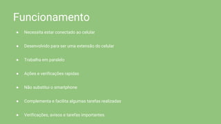 Funcionamento
● Necessita estar conectado ao celular
● Desenvolvido para ser uma extensão do celular
● Trabalha em paralelo
● Ações e verificações rapidas
● Não substitui o smartphone
● Complementa e facilita algumas tarefas realizadas
● Verificações, avisos e tarefas importantes.
 