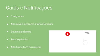 Cards e Notificações
● 5 segundos
● Não devem aparecer a todo momento
● Devem ser diretos
● Bem explicativo
● Não tirar o foco do usuario
 