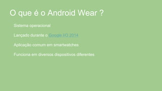 O que é o Android Wear ?
Sistema operacional
Lançado durante o Google I/O 2014
Aplicação comum em smartwatches
Funciona em diversos dispositivos diferentes
 