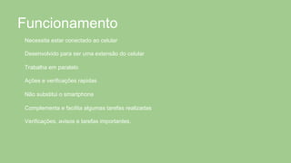 Funcionamento
Necessita estar conectado ao celular
Desenvolvido para ser uma extensão do celular
Trabalha em paralelo
Ações e verificações rapidas
Não substitui o smartphone
Complementa e facilita algumas tarefas realizadas
Verificações, avisos e tarefas importantes.
 