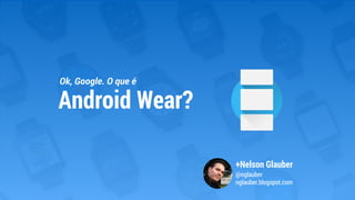Ok, Google. O que é
+Nelson Glauber
@nglauber
nglauber.blogspot.com
Android Wear?
 