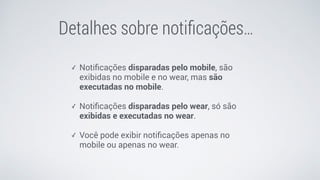 Detalhes sobre notiﬁcações…
✓ Notiﬁcações disparadas pelo mobile, são
exibidas no mobile e no wear, mas são
executadas no mobile. 
✓ Notiﬁcações disparadas pelo wear, só são
exibidas e executadas no wear. 
✓ Você pode exibir notiﬁcações apenas no
mobile ou apenas no wear.
 