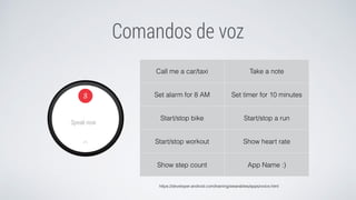 Comandos de voz
Call me a car/taxi Take a note
Set alarm for 8 AM Set timer for 10 minutes
Start/stop bike Start/stop a run
Start/stop workout Show heart rate
Show step count App Name :)
https://developer.android.com/training/wearables/apps/voice.html
 