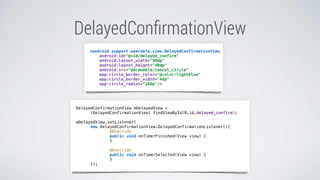 DelayedConﬁrmationView
<android.support.wearable.view.DelayedConfirmationView
android:id="@+id/delayed_confirm"
android:layout_width="40dp"
android:layout_height="40dp"
android:src="@drawable/cancel_circle"
app:circle_border_color="@color/lightblue"
app:circle_border_width="4dp"
app:circle_radius=“16dp"/>
DelayedConfirmationView mDelayedView =
(DelayedConfirmationView) findViewById(R.id.delayed_confirm);
mDelayedView.setListener(
new DelayedConfirmationView.DelayedConfirmationListener(){
@Override
public void onTimerFinished(View view) {
}
@Override
public void onTimerSelected(View view) {
}
});
 