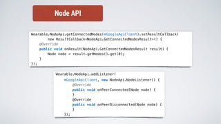 Wearable.NodeApi.getConnectedNodes(mGoogleApiClient).setResultCallback(
new ResultCallback<NodeApi.GetConnectedNodesResult>() {
@Override
public void onResult(NodeApi.GetConnectedNodesResult result) {
Node node = result.getNodes().get(0);
}
});
Wearable.NodeApi.addListener(
mGoogleApiClient, new NodeApi.NodeListener() {
@Override
public void onPeerConnected(Node node) {
}
@Override
public void onPeerDisconnected(Node node) {
}
});
Node API
 