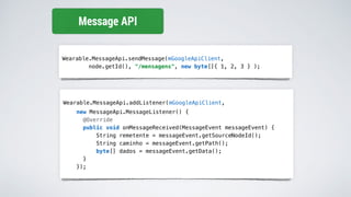 Wearable.MessageApi.sendMessage(mGoogleApiClient,
node.getId(), "/mensagens", new byte[]{ 1, 2, 3 } );
Message API
Wearable.MessageApi.addListener(mGoogleApiClient,
new MessageApi.MessageListener() {
@Override
public void onMessageReceived(MessageEvent messageEvent) {
String remetente = messageEvent.getSourceNodeId();
String caminho = messageEvent.getPath();
byte[] dados = messageEvent.getData();
}
});
 