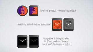 Funcionar em telas redondas e quadradas
Pense no modo interativo e ambiente
Use preto e branco para telas
OLED em modo ambiente e
mantenha 95% dos pixels pretos
 