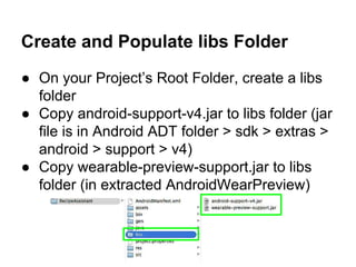 Create and Populate libs Folder
● On your Project’s Root Folder, create a libs
folder
● Copy android-support-v4.jar to libs folder (jar
file is in Android ADT folder > sdk > extras >
android > support > v4)
● Copy wearable-preview-support.jar to libs
folder (in extracted AndroidWearPreview)
 