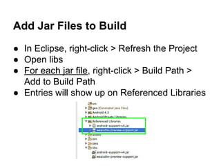 Add Jar Files to Build
● In Eclipse, right-click > Refresh the Project
● Open libs
● For each jar file, right-click > Build Path >
Add to Build Path
● Entries will show up on Referenced Libraries
 