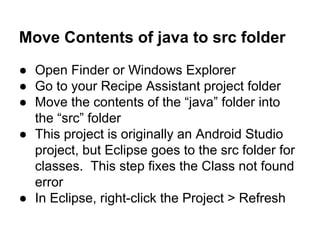Move Contents of java to src folder
● Open Finder or Windows Explorer
● Go to your Recipe Assistant project folder
● Move the contents of the “java” folder into
the “src” folder
● This project is originally an Android Studio
project, but Eclipse goes to the src folder for
classes. This step fixes the Class not found
error
● In Eclipse, right-click the Project > Refresh
 