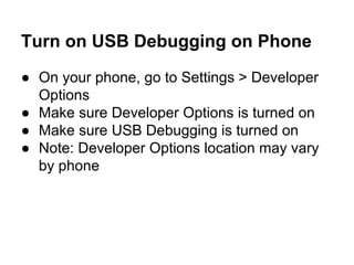 Turn on USB Debugging on Phone
● On your phone, go to Settings > Developer
Options
● Make sure Developer Options is turned on
● Make sure USB Debugging is turned on
● Note: Developer Options location may vary
by phone
 