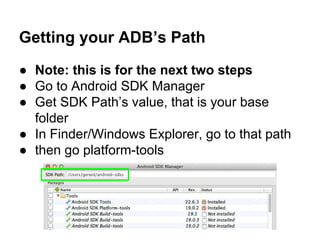 Getting your ADB’s Path
● Note: this is for the next two steps
● Go to Android SDK Manager
● Get SDK Path’s value, that is your base
folder
● In Finder/Windows Explorer, go to that path
● then go platform-tools
 