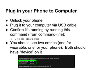 Plug in your Phone to Computer
● Unlock your phone
● Plug it to your computer via USB cable
● Confirm it’s running by running this
command (from command-line):
○ ./adb devices
● You should see two entries (one for
wearable, one for your phone). Both should
have “device” on it
 