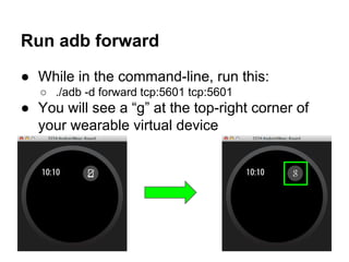 Run adb forward
● While in the command-line, run this:
○ ./adb -d forward tcp:5601 tcp:5601
● You will see a “g” at the top-right corner of
your wearable virtual device
 