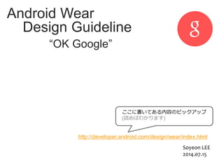 Android Wear
Design Guideline
“OK Google”
http://developer.android.com/design/wear/index.html
ここに書いてある内容のピックアップ
(読めばわかります)
Soyeon LEE
2014.07.15
 
