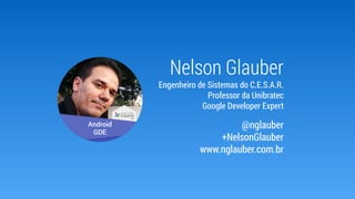 Nelson Glauber
Engenheiro de Sistemas do C.E.S.A.R.
Professor da Unibratec
Google Developer Expert
@nglauber
+NelsonGlauber
www.nglauber.com.br
 