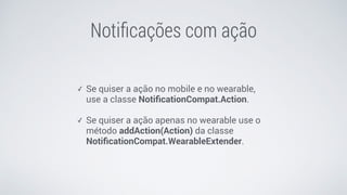 Notiﬁcações com ação
✓ Se quiser a ação no mobile e no wearable,
use a classe NotiﬁcationCompat.Action.
✓ Se quiser a ação apenas no wearable use o
método addAction(Action) da classe
NotiﬁcationCompat.WearableExtender.
 