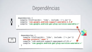 Dependências
dependencies {
compile fileTree(dir: 'libs', include: ['*.jar'])
wearApp project(':wear')
compile ‘com.android.support:appcompat-v7:23.+'
compile 'com.google.android.gms:play-services-wearable:+'
}
dependencies {
compile fileTree(dir: 'libs', include: ['*.jar'])
compile 'com.google.android.support:wearable:1.3.0'
compile 'com.google.android.gms:play-services-wearable:+'
}
 