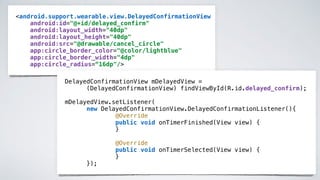 <android.support.wearable.view.DelayedConfirmationView
android:id="@+id/delayed_confirm"
android:layout_width="40dp"
android:layout_height="40dp"
android:src="@drawable/cancel_circle"
app:circle_border_color="@color/lightblue"
app:circle_border_width="4dp"
app:circle_radius=“16dp"/>
DelayedConfirmationView mDelayedView =
(DelayedConfirmationView) findViewById(R.id.delayed_confirm);
mDelayedView.setListener(
new DelayedConfirmationView.DelayedConfirmationListener(){
@Override
public void onTimerFinished(View view) {
}
@Override
public void onTimerSelected(View view) {
}
});
 