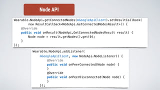 Wearable.NodeApi.getConnectedNodes(mGoogleApiClient).setResultCallback(
new ResultCallback<NodeApi.GetConnectedNodesResult>() {
@Override
public void onResult(NodeApi.GetConnectedNodesResult result) {
Node node = result.getNodes().get(0);
}
});
Wearable.NodeApi.addListener(
mGoogleApiClient, new NodeApi.NodeListener() {
@Override
public void onPeerConnected(Node node) {
}
@Override
public void onPeerDisconnected(Node node) {
}
});
Node API
 
