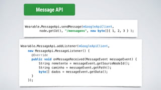 Wearable.MessageApi.sendMessage(mGoogleApiClient,
node.getId(), "/mensagens", new byte[]{ 1, 2, 3 } );
Message API
Wearable.MessageApi.addListener(mGoogleApiClient,
new MessageApi.MessageListener() {
@Override
public void onMessageReceived(MessageEvent messageEvent) {
String remetente = messageEvent.getSourceNodeId();
String caminho = messageEvent.getPath();
byte[] dados = messageEvent.getData();
}
});
 