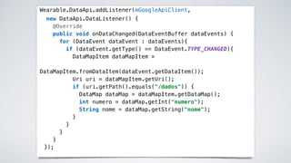 Wearable.DataApi.addListener(mGoogleApiClient,
new DataApi.DataListener() {
@Override
public void onDataChanged(DataEventBuffer dataEvents) {
for (DataEvent dataEvent : dataEvents){
if (dataEvent.getType() == DataEvent.TYPE_CHANGED){
DataMapItem dataMapItem =
DataMapItem.fromDataItem(dataEvent.getDataItem());
Uri uri = dataMapItem.getUri();
if (uri.getPath().equals("/dados")) {
DataMap dataMap = dataMapItem.getDataMap();
int numero = dataMap.getInt("numero");
String nome = dataMap.getString("nome");
}
}
}
}
});
 