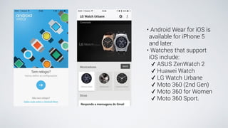 • Android Wear for iOS is
available for iPhone 5
and later.
• Watches that support
iOS include:
✓ ASUS ZenWatch 2
✓ Huawei Watch
✓ LG Watch Urbane
✓ Moto 360 (2nd Gen)
✓ Moto 360 for Women
✓ Moto 360 Sport.
 