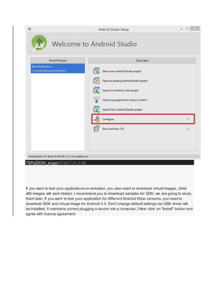 TEPyZZOW_eI.jpg807x617 51.4 KB
If you want to test your applications on emulator, you also need to download virtual images, (Intel
x86 images will work faster). I recommend you to download samples for SDK, we are going to study
them later. If you want to test your application for different Android Wear versions, you need to
download SDK and virtual image for Android 4.4. Don't change default settings (so USB driver will
be installed. It maintains correct plugging a device into a computer.) Next click on "Install" button and
agree with licence agreement.
 